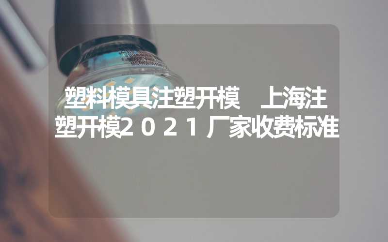 塑料模具注塑开模 上海注塑开模2021厂家收费标准